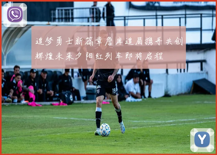 追梦勇士新篇章詹库追眉携手共创辉煌未来夕阳红列车即将启程