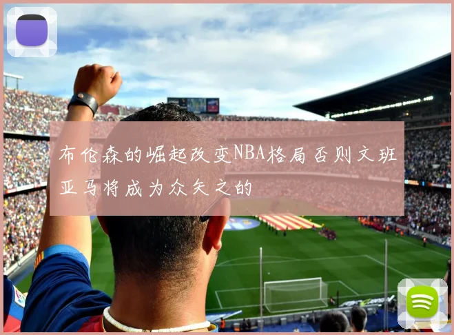 布伦森的崛起改变NBA格局否则文班亚马将成为众矢之的