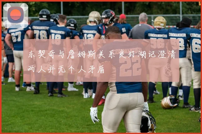 东契奇与詹姆斯关系良好湖记澄清两人并无个人矛盾