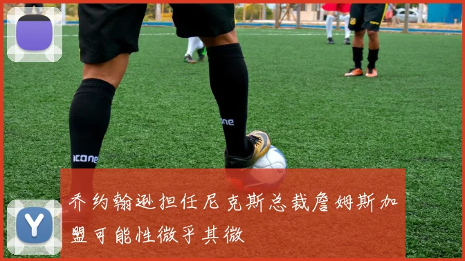 乔约翰逊担任尼克斯总裁詹姆斯加盟可能性微乎其微