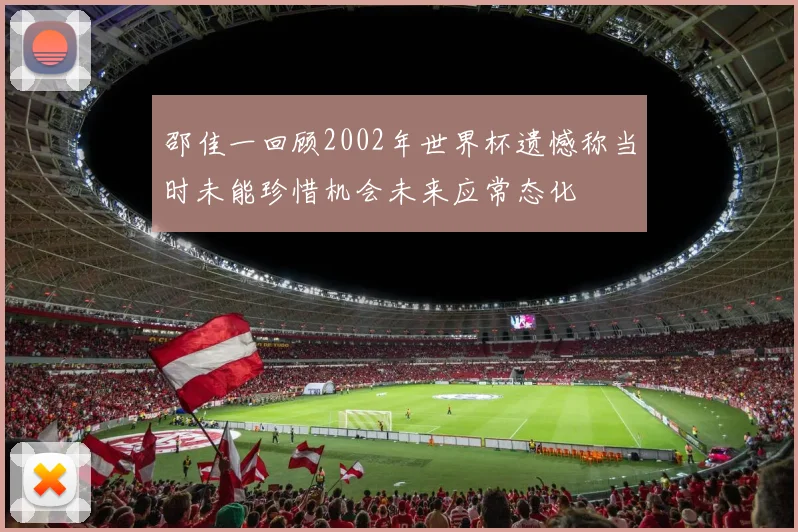 邵佳一回顾2002年世界杯遗憾称当时未能珍惜机会未来应常态化