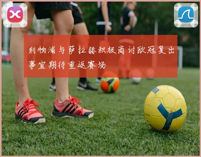 利物浦与萨拉赫积极商讨欧冠复出事宜期待重返赛场