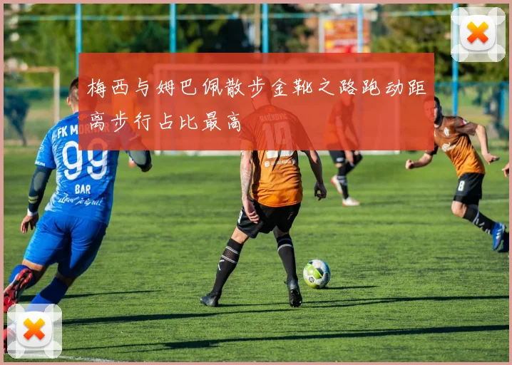 梅西与姆巴佩散步金靴之路跑动距离步行占比最高
