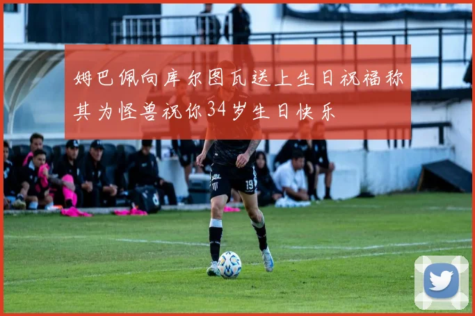 姆巴佩向库尔图瓦送上生日祝福称其为怪兽祝你34岁生日快乐