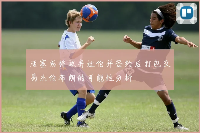 活塞或将放弃杜伦并签约后打包交易杰伦布朗的可能性分析