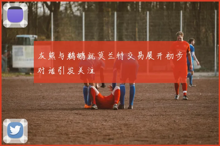 灰熊与鹈鹕就莫兰特交易展开初步对话引发关注