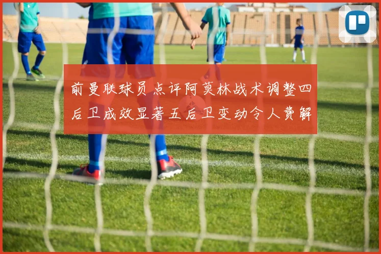 前曼联球员点评阿莫林战术调整四后卫成效显著五后卫变动令人费解