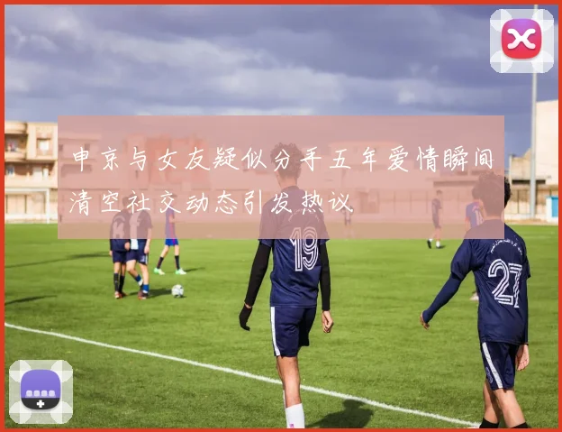 申京与女友疑似分手五年爱情瞬间清空社交动态引发热议