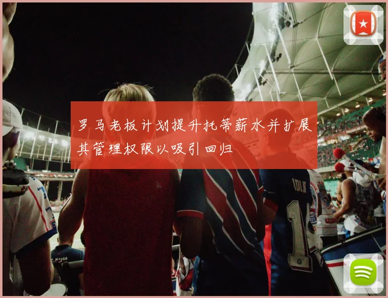 罗马老板计划提升托蒂薪水并扩展其管理权限以吸引回归