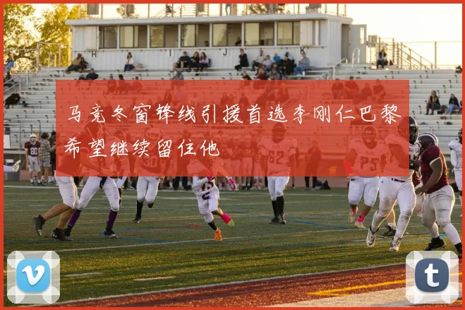 马竞冬窗锋线引援首选李刚仁巴黎希望继续留住他