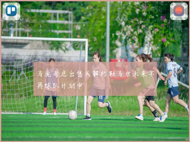 马竞考虑出售或解约勒马尔未来不再球队计划中