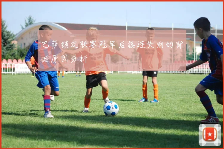 巴萨锁定联赛冠军后接连失利的背后原因分析