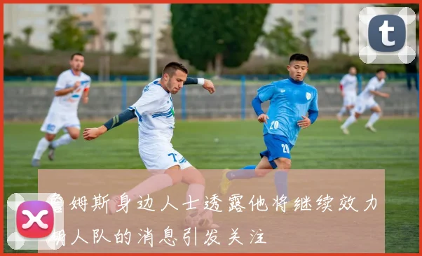 詹姆斯身边人士透露他将继续效力湖人队的消息引发关注