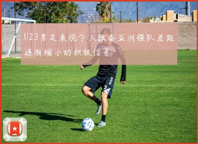 U23男足表现令人振奋亚洲强队差距逐渐缩小的积极信号