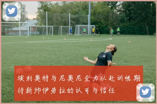 埃利奥特与尼奥尼全力以赴训练期待新帅伊劳拉的认可与信任
