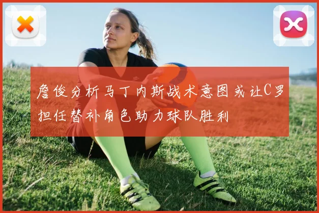詹俊分析马丁内斯战术意图或让C罗担任替补角色助力球队胜利