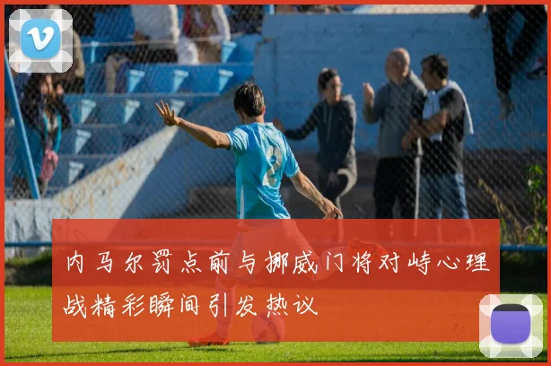 内马尔罚点前与挪威门将对峙心理战精彩瞬间引发热议